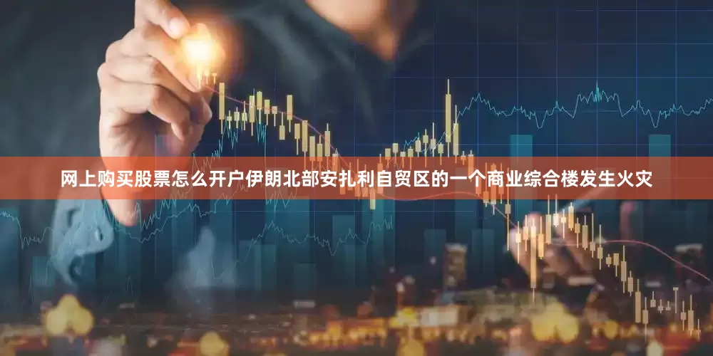 网上购买股票怎么开户伊朗北部安扎利自贸区的一个商业综合楼发生火灾