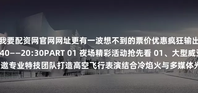 我要配资网官网网址更有一波想不到的票价优惠疯狂输出！演出时间：19:40——20:30PART 01 夜场精彩活动抢先看 01、大型威亚高空飞人冷焰秀特邀专业特技团队打造高空飞行表演结合冷焰火与多媒体光影技术呈现震撼视觉的空中奇幻盛宴02、超嗨乐队现场演出